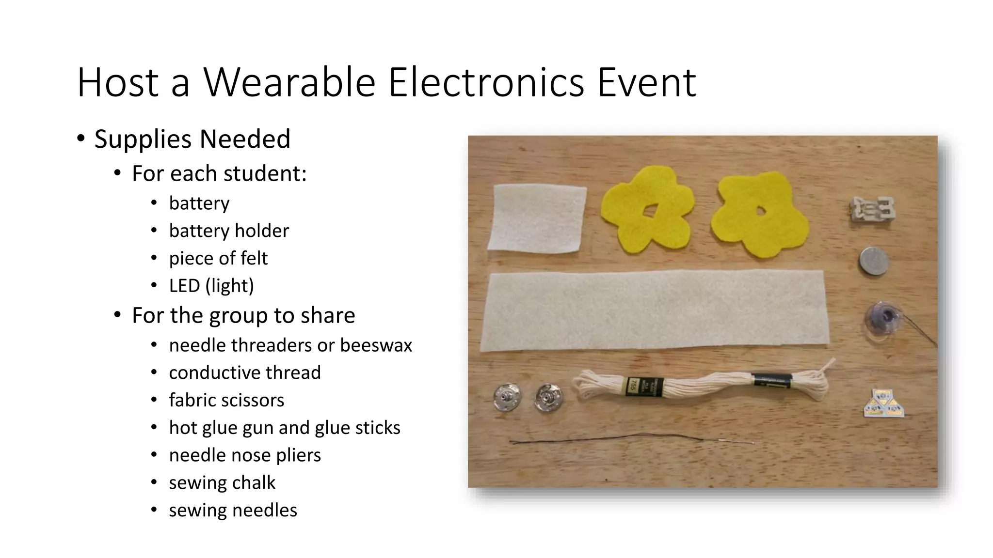 Host a Wearable Electronics Event
• Supplies Needed
• For each student:
• battery
• battery holder
• piece of felt
• LED (light)
• For the group to share
• needle threaders or beeswax
• conductive thread
• fabric scissors
• hot glue gun and glue sticks
• needle nose pliers
• sewing chalk
• sewing needles
 