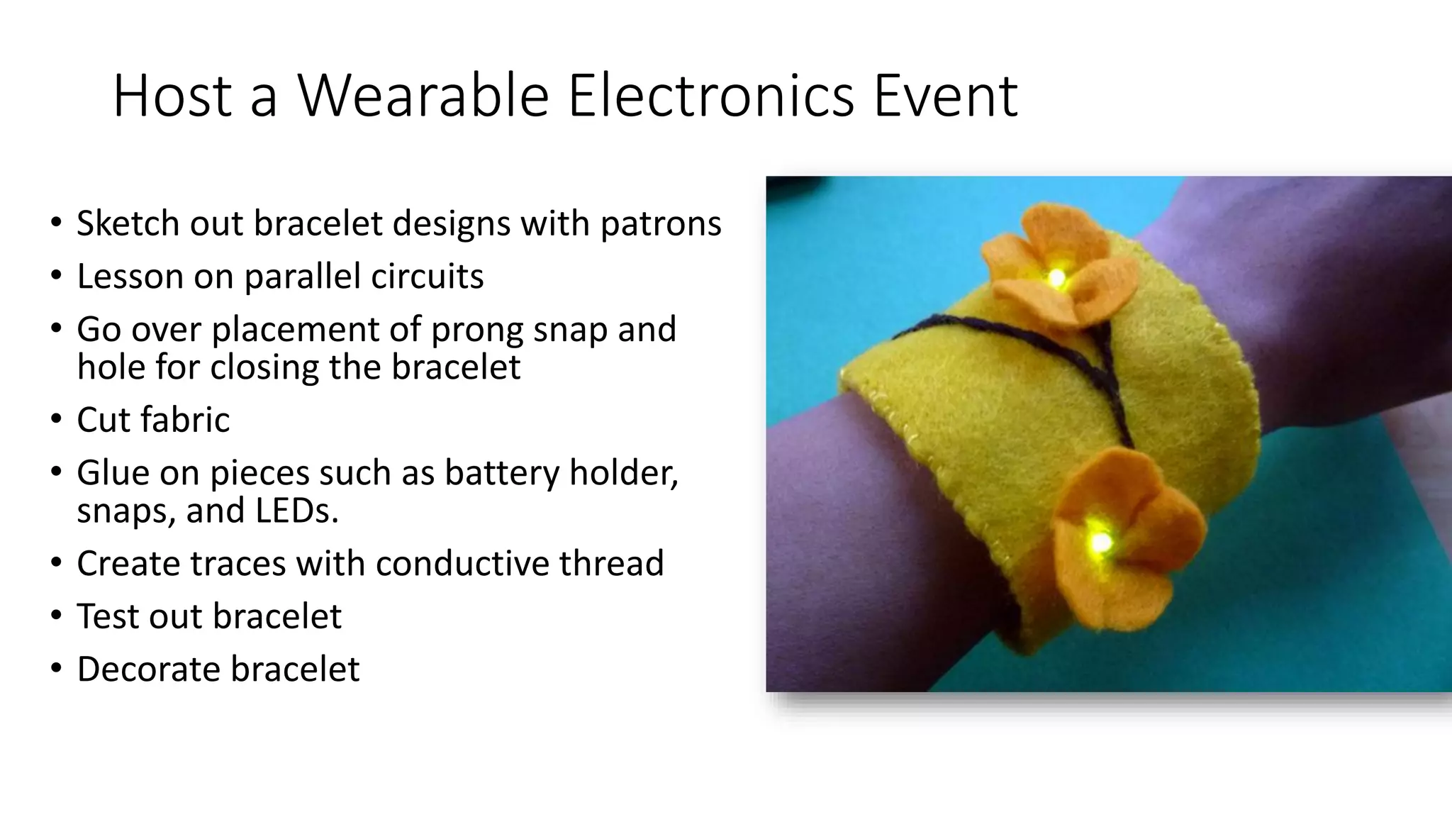 Host a Wearable Electronics Event
• Sketch out bracelet designs with patrons
• Lesson on parallel circuits
• Go over placement of prong snap and
hole for closing the bracelet
• Cut fabric
• Glue on pieces such as battery holder,
snaps, and LEDs.
• Create traces with conductive thread
• Test out bracelet
• Decorate bracelet
 