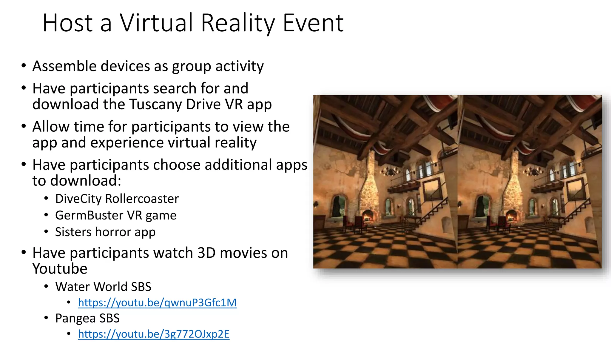 Host a Virtual Reality Event
• Assemble devices as group activity
• Have participants search for and
download the Tuscany Drive VR app
• Allow time for participants to view the
app and experience virtual reality
• Have participants choose additional apps
to download:
• DiveCity Rollercoaster
• GermBuster VR game
• Sisters horror app
• Have participants watch 3D movies on
Youtube
• Water World SBS
• https://youtu.be/qwnuP3Gfc1M
• Pangea SBS
• https://youtu.be/3g772OJxp2E
 