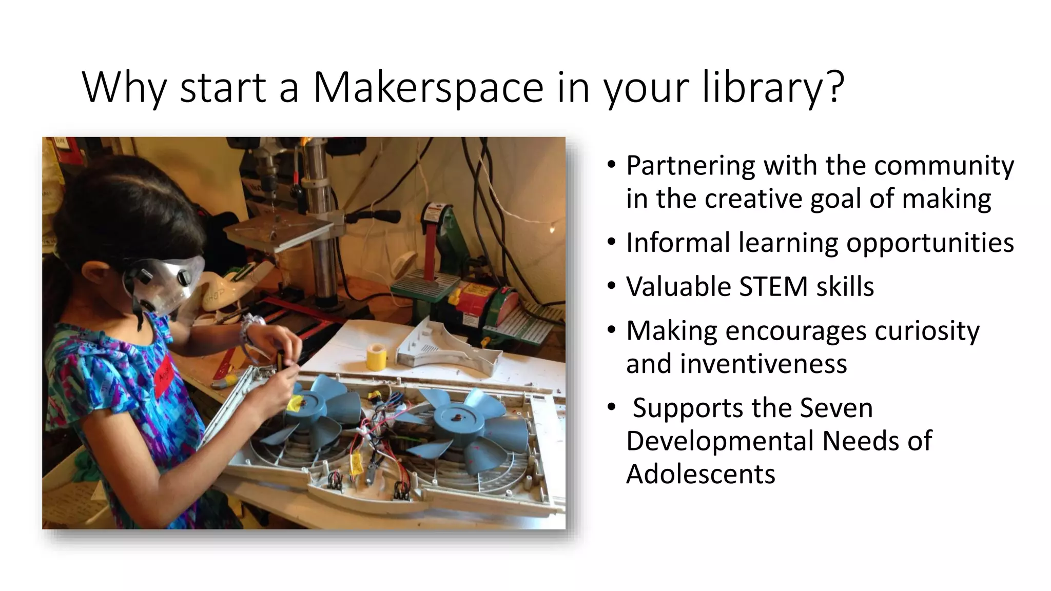 Why start a Makerspace in your library?
• Partnering with the community
in the creative goal of making
• Informal learning opportunities
• Valuable STEM skills
• Making encourages curiosity
and inventiveness
• Supports the Seven
Developmental Needs of
Adolescents
 