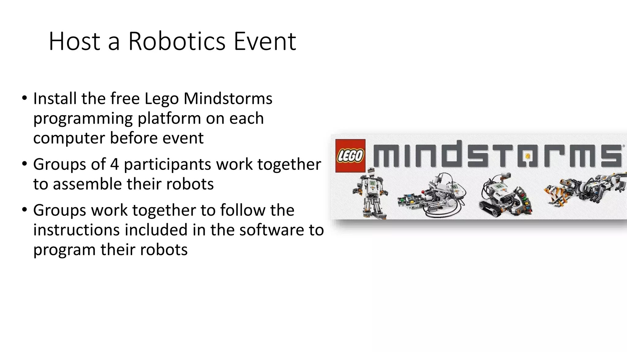 Host a Robotics Event
• Install the free Lego Mindstorms
programming platform on each
computer before event
• Groups of 4 participants work together
to assemble their robots
• Groups work together to follow the
instructions included in the software to
program their robots
 