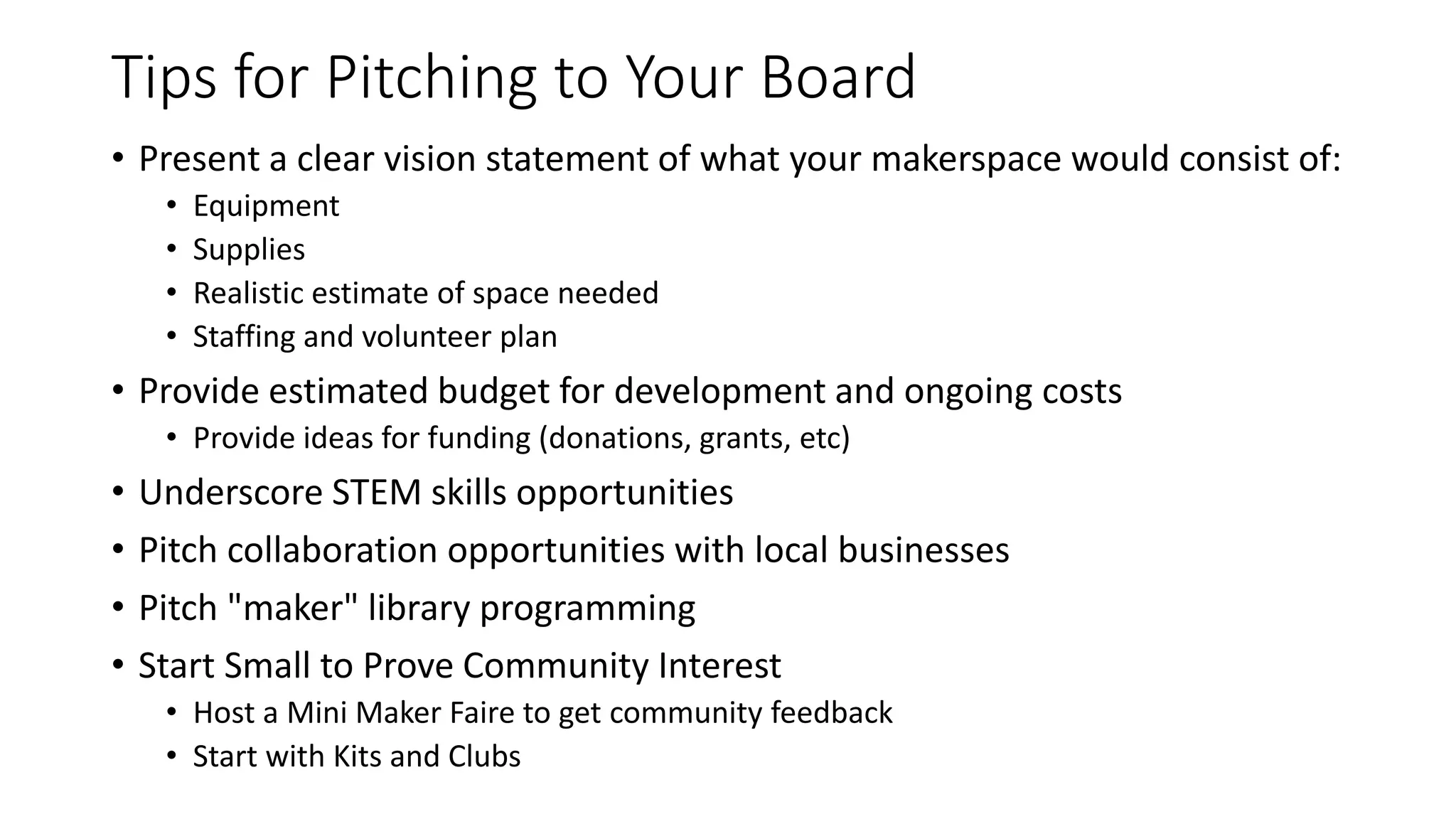 Tips for Pitching to Your Board
• Present a clear vision statement of what your makerspace would consist of:
• Equipment
• Supplies
• Realistic estimate of space needed
• Staffing and volunteer plan
• Provide estimated budget for development and ongoing costs
• Provide ideas for funding (donations, grants, etc)
• Underscore STEM skills opportunities
• Pitch collaboration opportunities with local businesses
• Pitch "maker" library programming
• Start Small to Prove Community Interest
• Host a Mini Maker Faire to get community feedback
• Start with Kits and Clubs
 