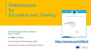 Makerspaces
for
Education and Training
Creative Campus online workshop
March 24 2021
Dr. Riina Vuorikari
Human Capital and Employment (B4)
European Commission, Joint Research Centre
https://europa.eu/!xG98yQ
 