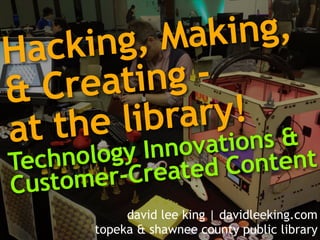 Hacking, Making, 
& Creating - 
at the library! 
Te c h n o l o g y I n n o v a t i o n s & 
Customer-Created Content 
david lee king | davidleeking.com 
topeka & shawnee county public library 
 