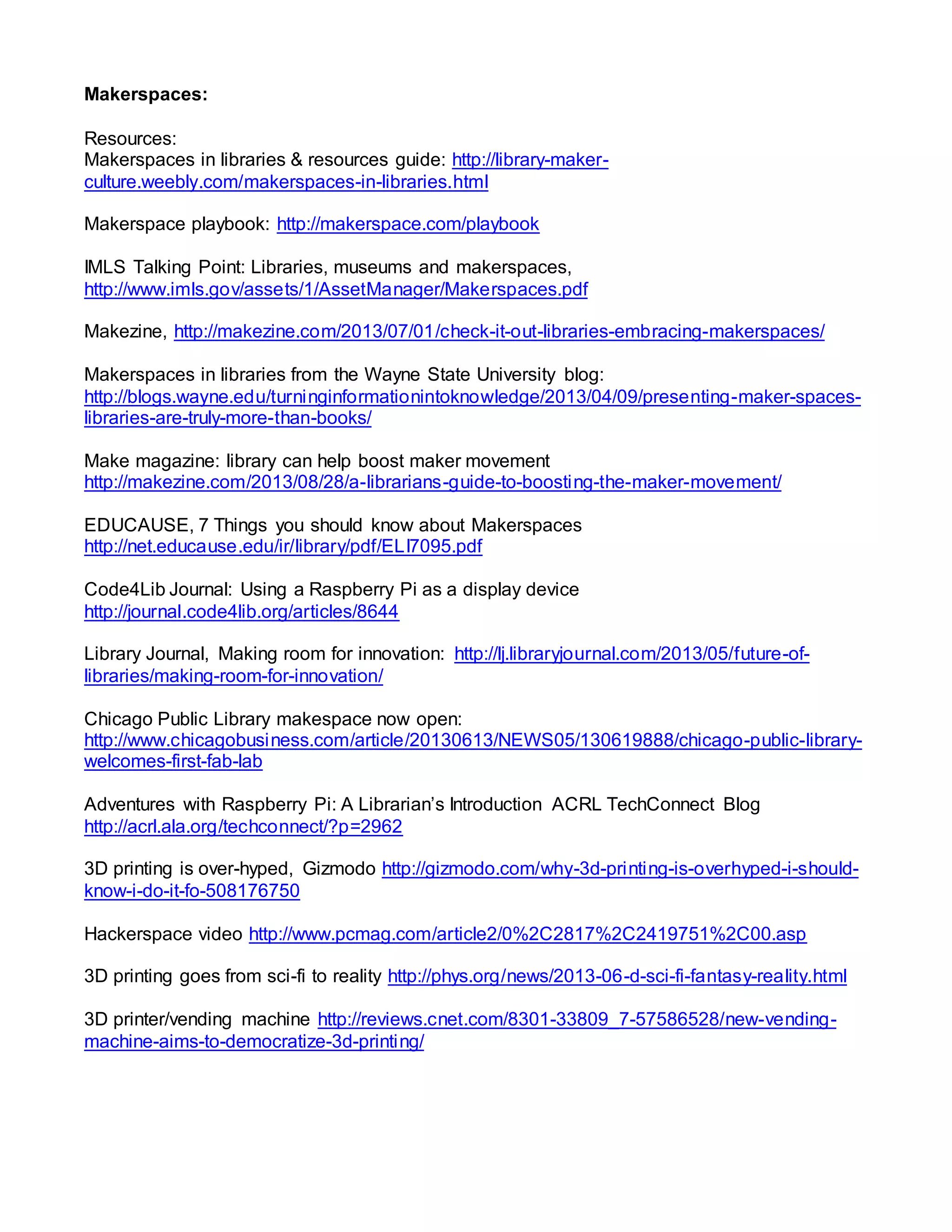 Makerspaces:
Resources:
Makerspaces in libraries & resources guide: http://library-maker-
culture.weebly.com/makerspaces-in-libraries.html
Makerspace playbook: http://makerspace.com/playbook
IMLS Talking Point: Libraries, museums and makerspaces,
http://www.imls.gov/assets/1/AssetManager/Makerspaces.pdf
Makezine, http://makezine.com/2013/07/01/check-it-out-libraries-embracing-makerspaces/
Makerspaces in libraries from the Wayne State University blog:
http://blogs.wayne.edu/turninginformationintoknowledge/2013/04/09/presenting-maker-spaces-
libraries-are-truly-more-than-books/
Make magazine: library can help boost maker movement
http://makezine.com/2013/08/28/a-librarians-guide-to-boosting-the-maker-movement/
EDUCAUSE, 7 Things you should know about Makerspaces
http://net.educause.edu/ir/library/pdf/ELI7095.pdf
Code4Lib Journal: Using a Raspberry Pi as a display device
http://journal.code4lib.org/articles/8644
Library Journal, Making room for innovation: http://lj.libraryjournal.com/2013/05/future-of-
libraries/making-room-for-innovation/
Chicago Public Library makespace now open:
http://www.chicagobusiness.com/article/20130613/NEWS05/130619888/chicago-public-library-
welcomes-first-fab-lab
Adventures with Raspberry Pi: A Librarian’s Introduction ACRL TechConnect Blog
http://acrl.ala.org/techconnect/?p=2962
3D printing is over-hyped, Gizmodo http://gizmodo.com/why-3d-printing-is-overhyped-i-should-
know-i-do-it-fo-508176750
Hackerspace video http://www.pcmag.com/article2/0%2C2817%2C2419751%2C00.asp
3D printing goes from sci-fi to reality http://phys.org/news/2013-06-d-sci-fi-fantasy-reality.html
3D printer/vending machine http://reviews.cnet.com/8301-33809_7-57586528/new-vending-
machine-aims-to-democratize-3d-printing/