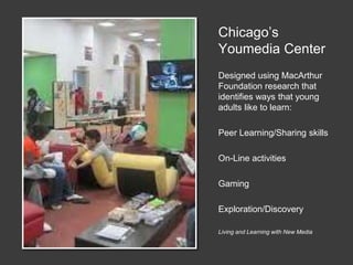 Chicago’s
Youmedia Center
Designed using MacArthur
Foundation research that
identifies ways that young
adults like to learn:
Peer Learning/Sharing skills
On-Line activities
Gaming
Exploration/Discovery
Living and Learning with New Media
 