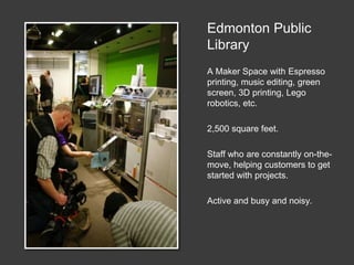 Edmonton Public
Library
A Maker Space with Espresso
printing, music editing, green
screen, 3D printing, Lego
robotics, etc.
2,500 square feet.
Staff who are constantly on-the-
move, helping customers to get
started with projects.
Active and busy and noisy.
 