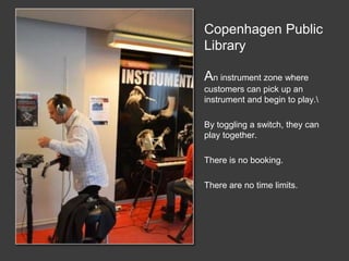 Copenhagen Public
Library
An instrument zone where
customers can pick up an
instrument and begin to play.
By toggling a switch, they can
play together.
There is no booking.
There are no time limits.
 