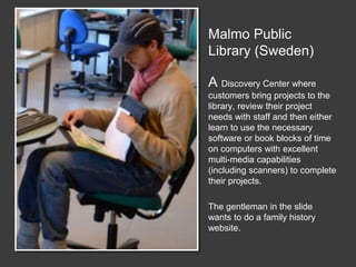 Malmo Public
Library (Sweden)
A Discovery Center where
customers bring projects to the
library, review their project
needs with staff and then either
learn to use the necessary
software or book blocks of time
on computers with excellent
multi-media capabilities
(including scanners) to complete
their projects.
The gentleman in the slide
wants to do a family history
website.
 