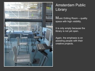 Amsterdam Public
Library
Music Editing Room – quality
space with high visibility.
It is only empty because the
library is not yet open.
Again, the emphasis is on
assisting people with their
creative projects.
Big Lesson #1
The shift fromsupporting consumption of material to
supporting the creation of material
 
