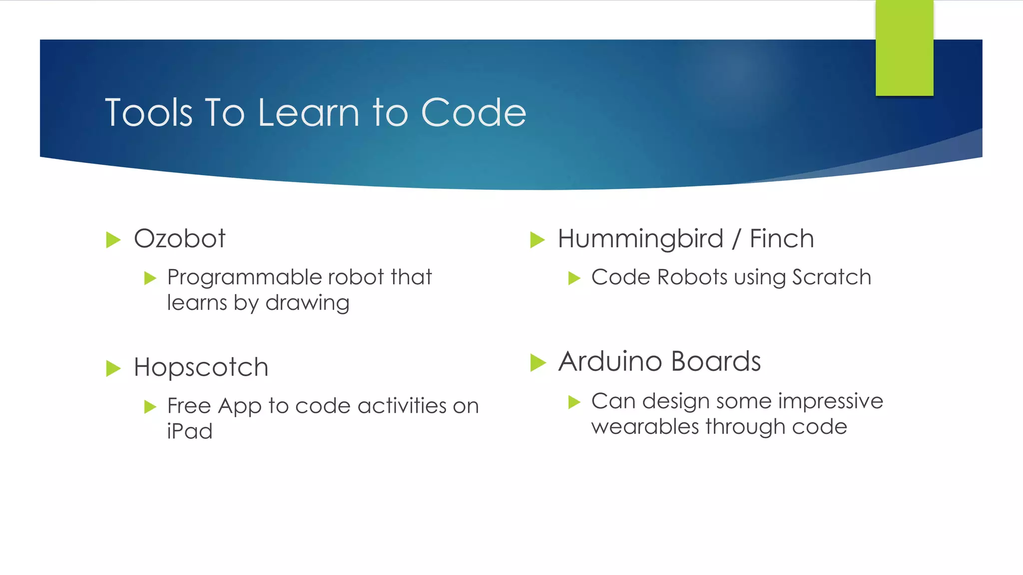 Tools To Learn to Code
 Ozobot
 Programmable robot that
learns by drawing
 Hopscotch
 Free App to code activities on
iPad
 Hummingbird / Finch
 Code Robots using Scratch
 Arduino Boards
 Can design some impressive
wearables through code
 