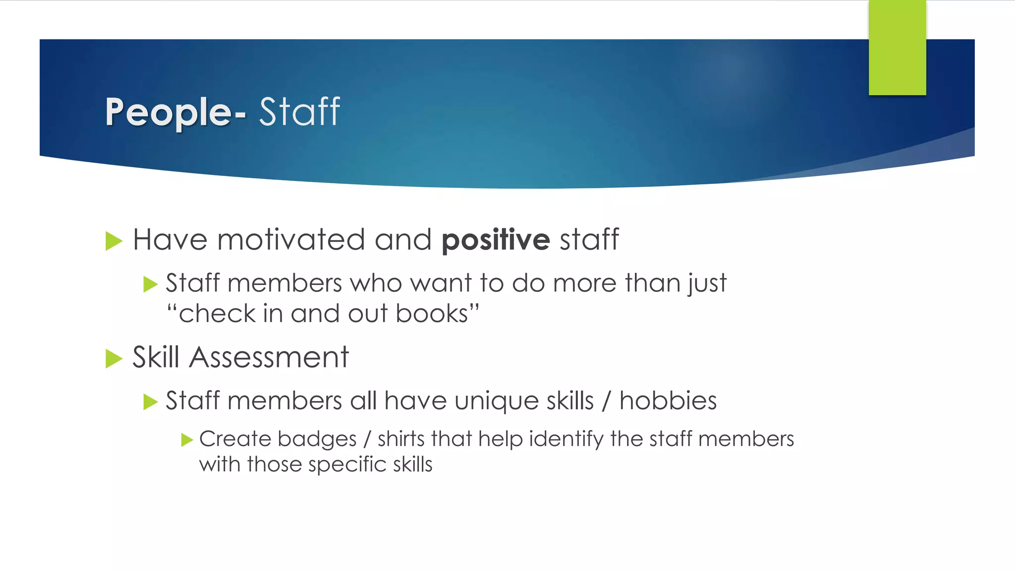 People- Staff
 Have motivated and positive staff
 Staff members who want to do more than just
“check in and out books”
 Skill Assessment
 Staff members all have unique skills / hobbies
 Create badges / shirts that help identify the staff members
with those specific skills
 