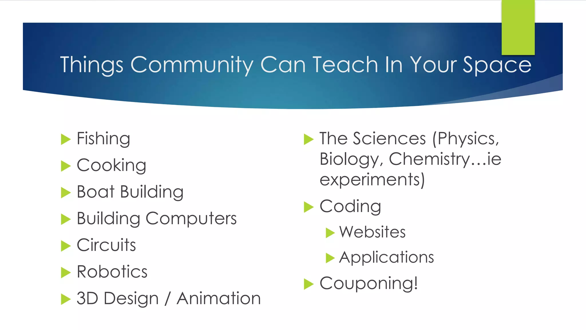 Things Community Can Teach In Your Space
 Fishing
 Cooking
 Boat Building
 Building Computers
 Circuits
 Robotics
 3D Design / Animation
 The Sciences (Physics,
Biology, Chemistry…ie
experiments)
 Coding
 Websites
 Applications
 Couponing!
 