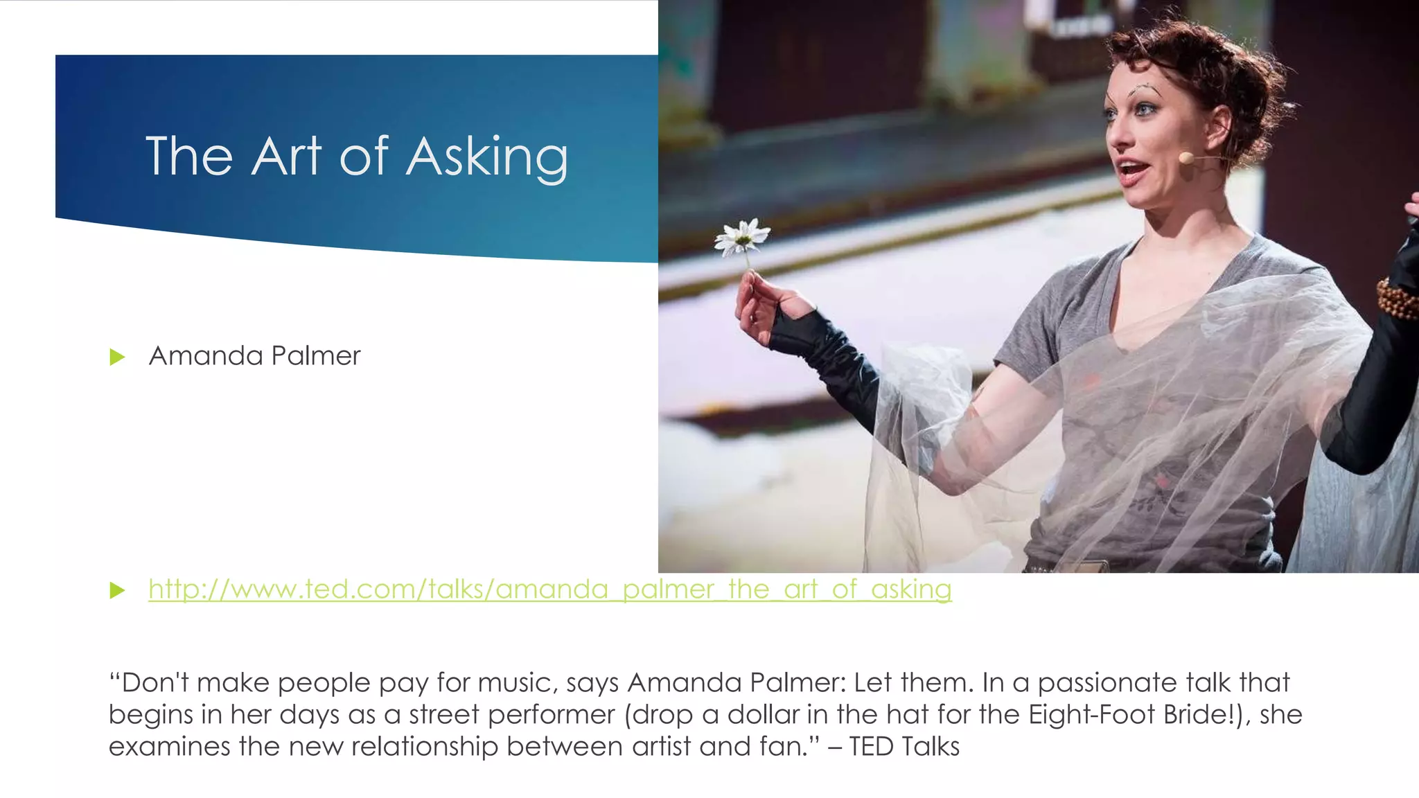 The Art of Asking
 Amanda Palmer
 http://www.ted.com/talks/amanda_palmer_the_art_of_asking
“Don't make people pay for music, says Amanda Palmer: Let them. In a passionate talk that
begins in her days as a street performer (drop a dollar in the hat for the Eight-Foot Bride!), she
examines the new relationship between artist and fan.” – TED Talks
 