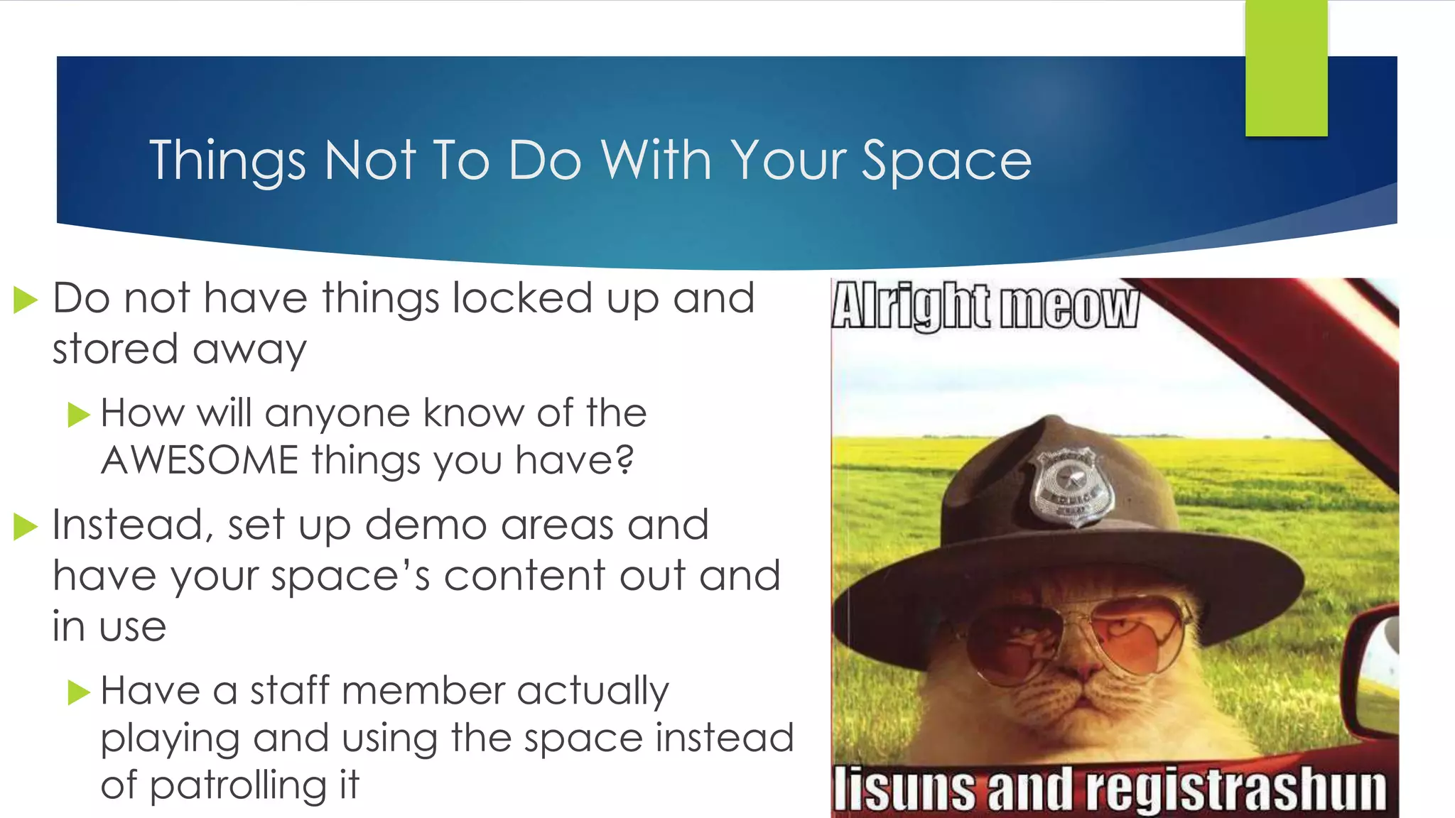 Things Not To Do With Your Space
 Do not have things locked up and
stored away
 How will anyone know of the
AWESOME things you have?
 Instead, set up demo areas and
have your space’s content out and
in use
 Have a staff member actually
playing and using the space instead
of patrolling it
 
