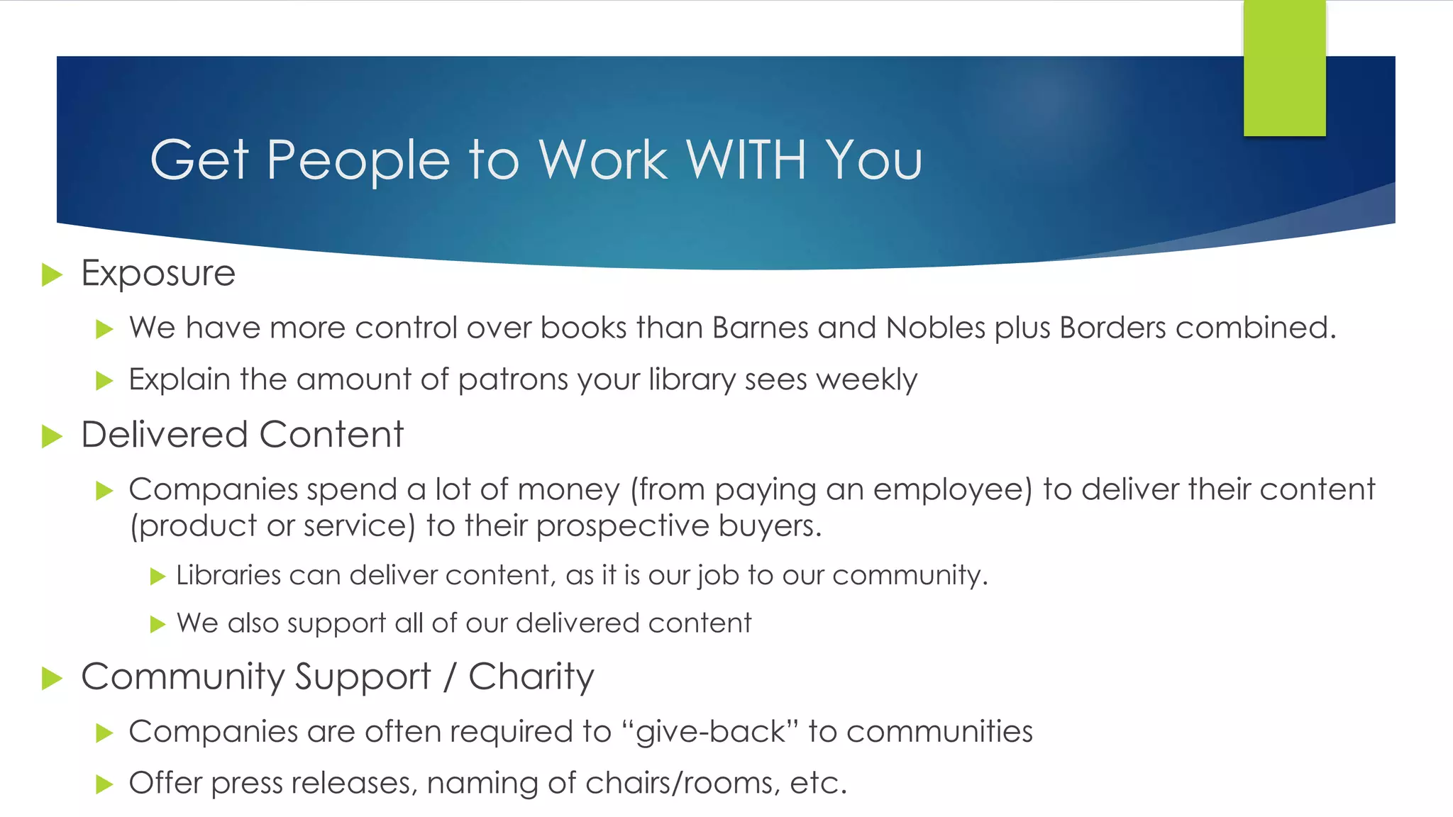 Get People to Work WITH You
 Exposure
 We have more control over books than Barnes and Nobles plus Borders combined.
 Explain the amount of patrons your library sees weekly
 Delivered Content
 Companies spend a lot of money (from paying an employee) to deliver their content
(product or service) to their prospective buyers.
 Libraries can deliver content, as it is our job to our community.
 We also support all of our delivered content
 Community Support / Charity
 Companies are often required to “give-back” to communities
 Offer press releases, naming of chairs/rooms, etc.
 