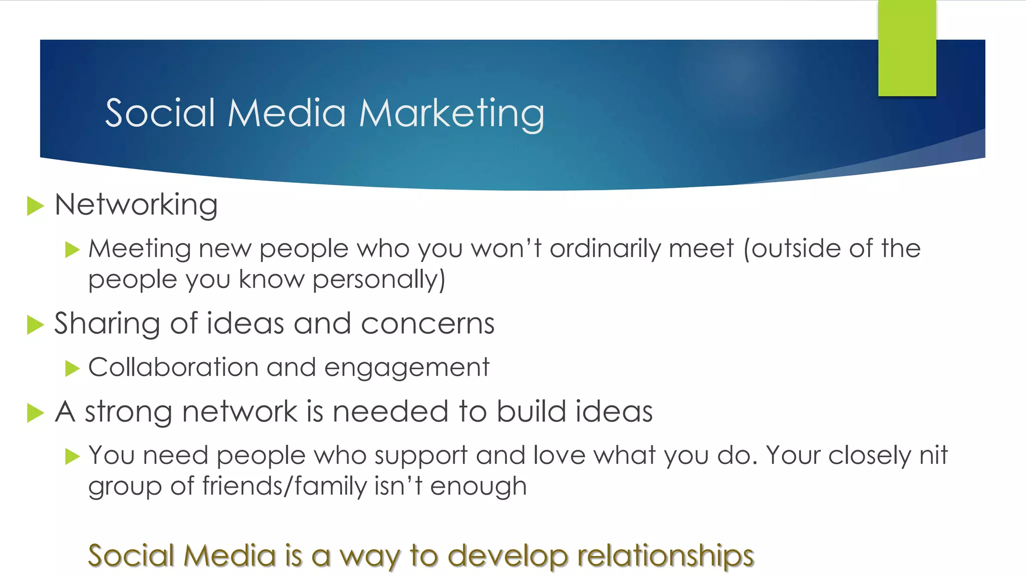 Social Media Marketing
 Networking
 Meeting new people who you won’t ordinarily meet (outside of the
people you know personally)
 Sharing of ideas and concerns
 Collaboration and engagement
 A strong network is needed to build ideas
 You need people who support and love what you do. Your closely nit
group of friends/family isn’t enough
Social Media is a way to develop relationships
 