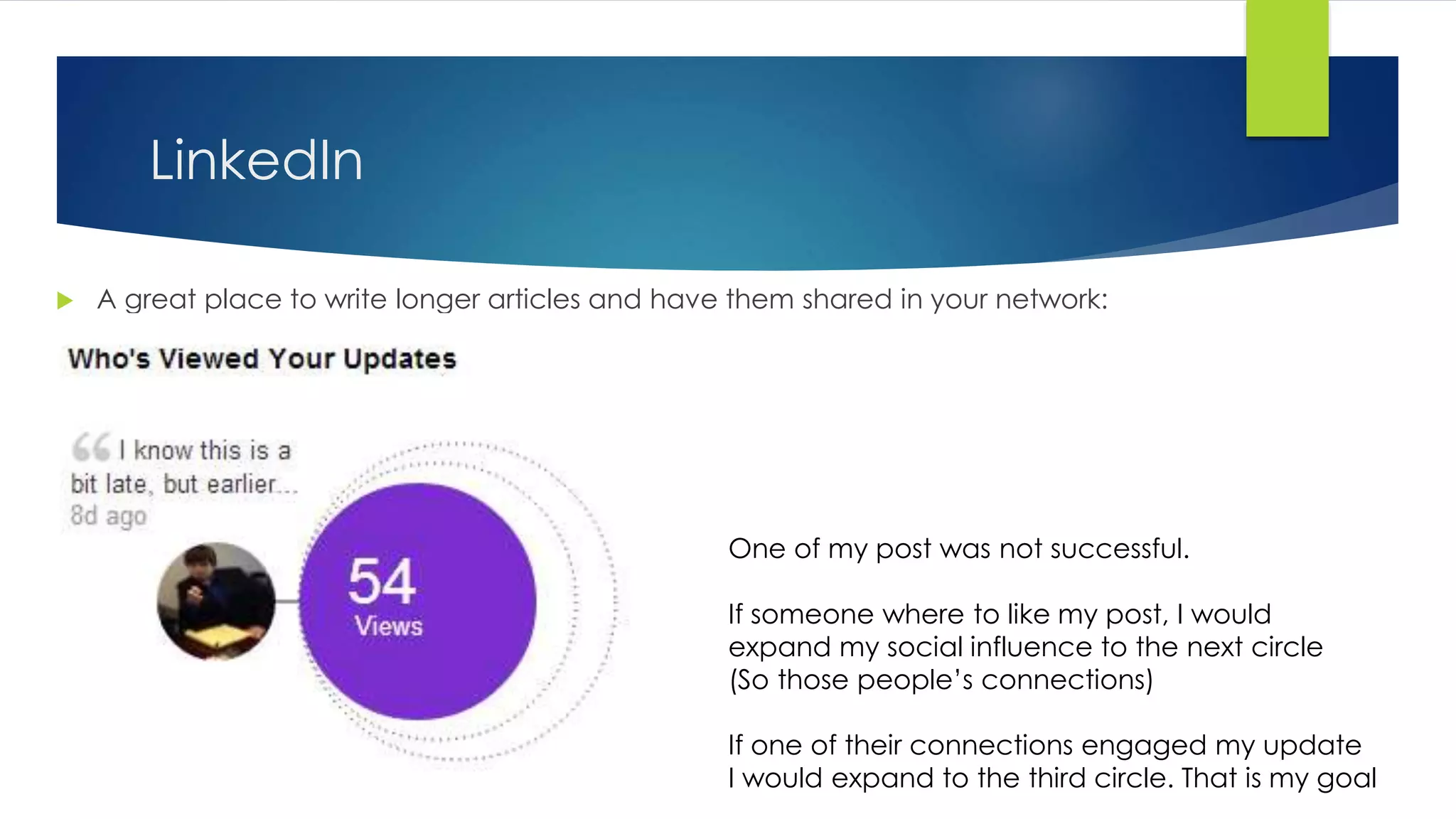 LinkedIn
 A great place to write longer articles and have them shared in your network:
One of my post was not successful.
If someone where to like my post, I would
expand my social influence to the next circle
(So those people’s connections)
If one of their connections engaged my update
I would expand to the third circle. That is my goal
 