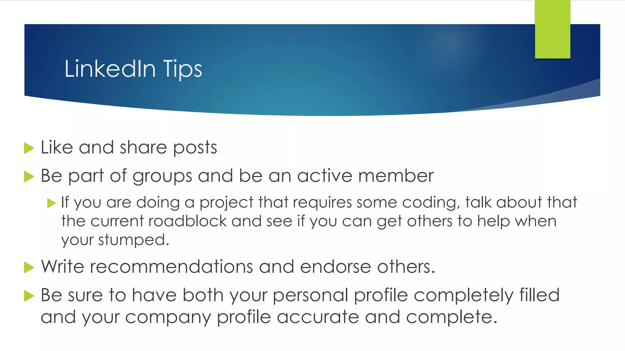 LinkedIn Tips
 Like and share posts
 Be part of groups and be an active member
 If you are doing a project that requires some coding, talk about that
the current roadblock and see if you can get others to help when
your stumped.
 Write recommendations and endorse others.
 Be sure to have both your personal profile completely filled
and your company profile accurate and complete.
 