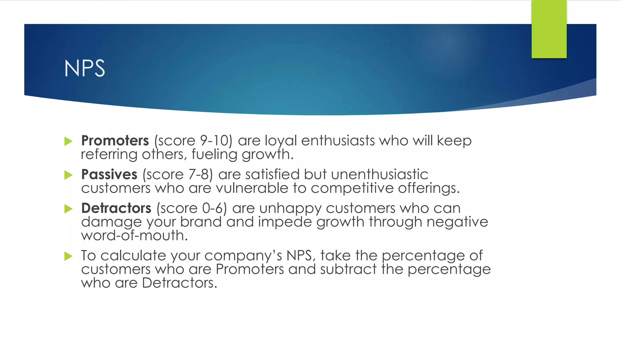 NPS
 Promoters (score 9-10) are loyal enthusiasts who will keep
referring others, fueling growth.
 Passives (score 7-8) are satisfied but unenthusiastic
customers who are vulnerable to competitive offerings.
 Detractors (score 0-6) are unhappy customers who can
damage your brand and impede growth through negative
word-of-mouth.
 To calculate your company’s NPS, take the percentage of
customers who are Promoters and subtract the percentage
who are Detractors.
 