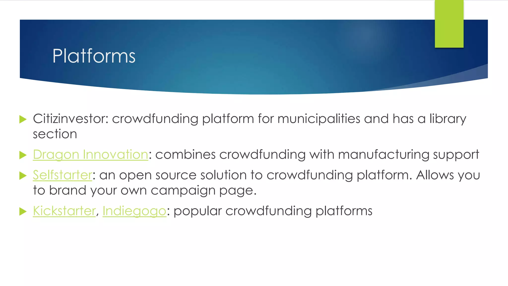 Platforms
 Citizinvestor: crowdfunding platform for municipalities and has a library
section
 Dragon Innovation: combines crowdfunding with manufacturing support
 Selfstarter: an open source solution to crowdfunding platform. Allows you
to brand your own campaign page.
 Kickstarter, Indiegogo: popular crowdfunding platforms
 