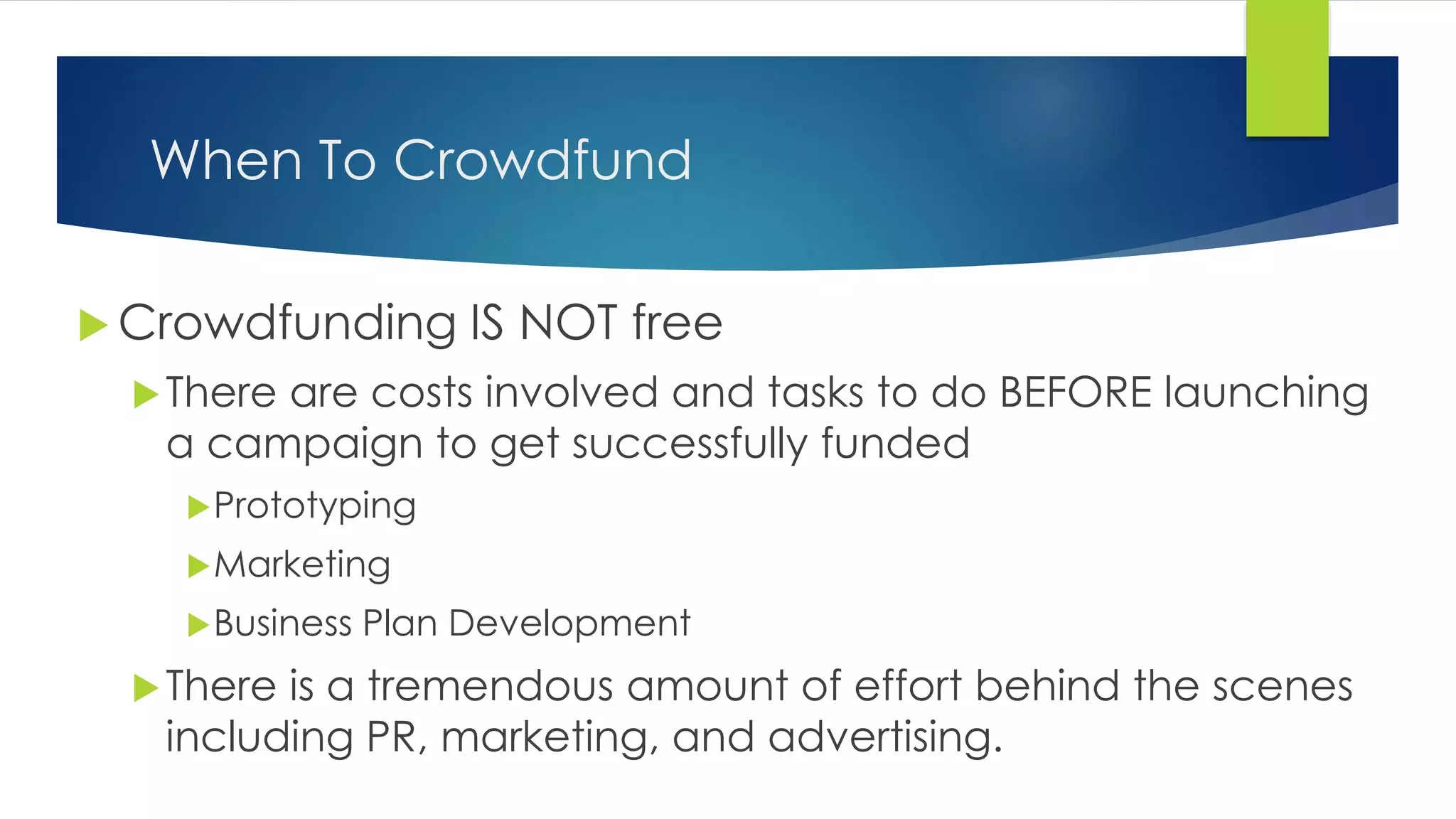 When To Crowdfund
 Crowdfunding IS NOT free
There are costs involved and tasks to do BEFORE launching
a campaign to get successfully funded
Prototyping
Marketing
Business Plan Development
There is a tremendous amount of effort behind the scenes
including PR, marketing, and advertising.
 
