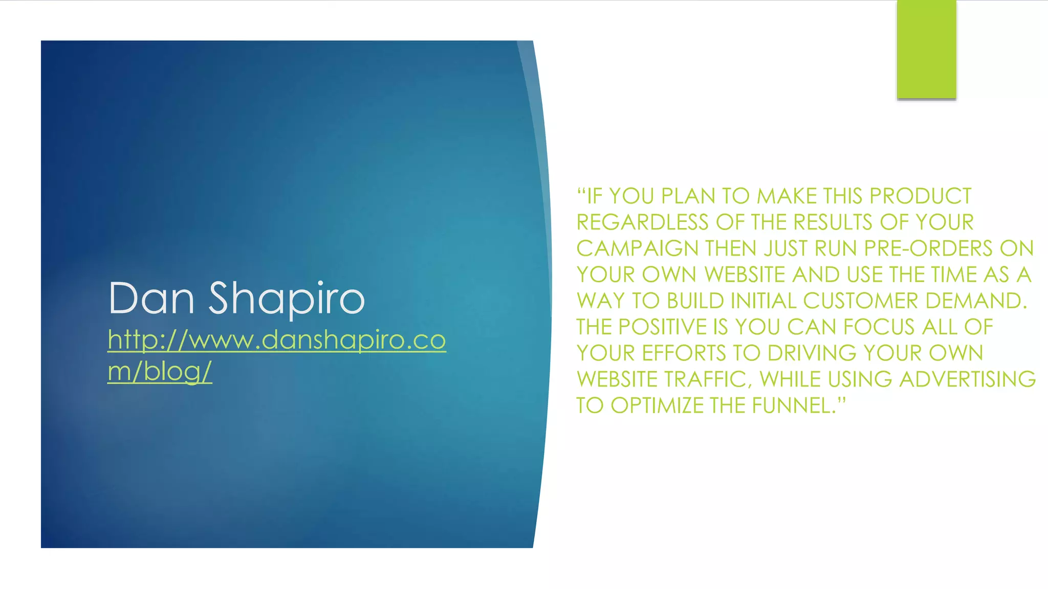Dan Shapiro
http://www.danshapiro.co
m/blog/
“IF YOU PLAN TO MAKE THIS PRODUCT
REGARDLESS OF THE RESULTS OF YOUR
CAMPAIGN THEN JUST RUN PRE-ORDERS ON
YOUR OWN WEBSITE AND USE THE TIME AS A
WAY TO BUILD INITIAL CUSTOMER DEMAND.
THE POSITIVE IS YOU CAN FOCUS ALL OF
YOUR EFFORTS TO DRIVING YOUR OWN
WEBSITE TRAFFIC, WHILE USING ADVERTISING
TO OPTIMIZE THE FUNNEL.”
 
