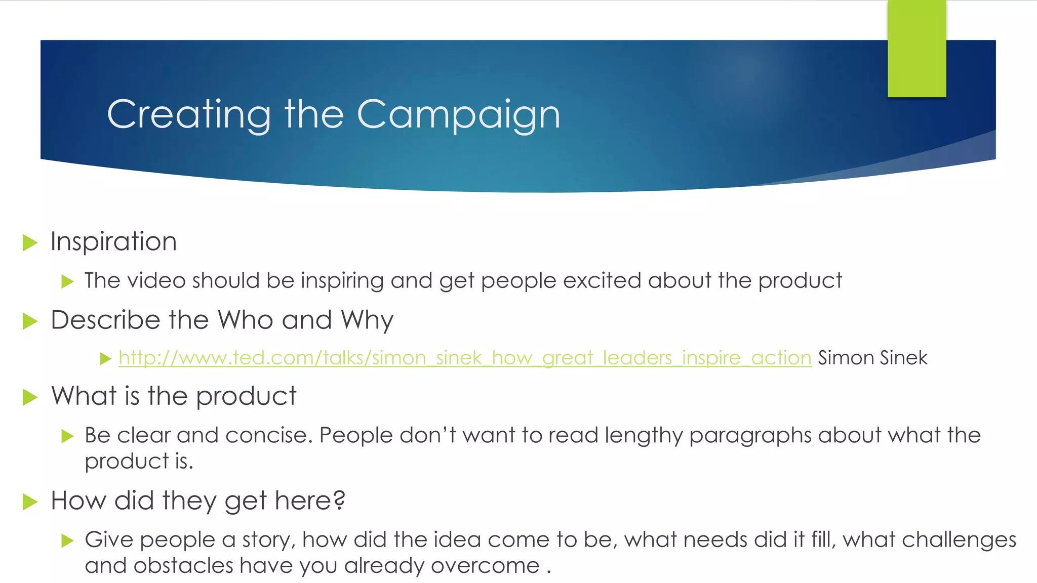 Creating the Campaign
 Inspiration
 The video should be inspiring and get people excited about the product
 Describe the Who and Why
 http://www.ted.com/talks/simon_sinek_how_great_leaders_inspire_action Simon Sinek
 What is the product
 Be clear and concise. People don’t want to read lengthy paragraphs about what the
product is.
 How did they get here?
 Give people a story, how did the idea come to be, what needs did it fill, what challenges
and obstacles have you already overcome .
 