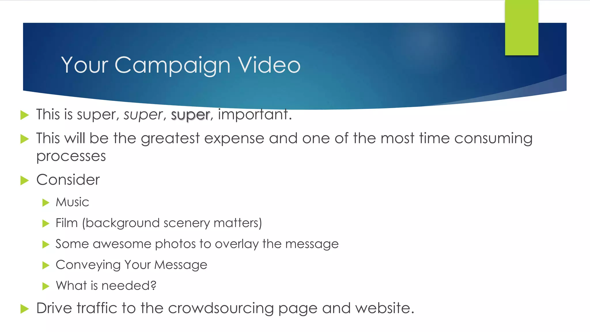 Your Campaign Video
 This is super, super, super, important.
 This will be the greatest expense and one of the most time consuming
processes
 Consider
 Music
 Film (background scenery matters)
 Some awesome photos to overlay the message
 Conveying Your Message
 What is needed?
 Drive traffic to the crowdsourcing page and website.
 
