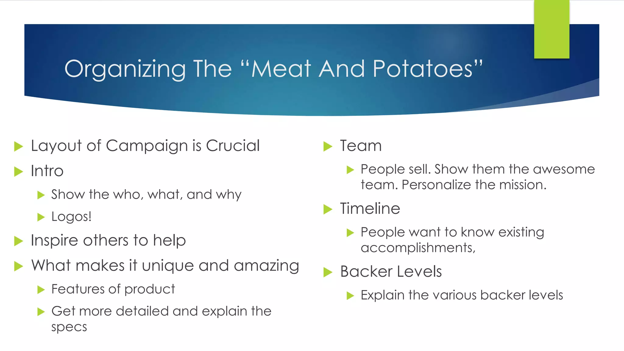 Organizing The “Meat And Potatoes”
 Layout of Campaign is Crucial
 Intro
 Show the who, what, and why
 Logos!
 Inspire others to help
 What makes it unique and amazing
 Features of product
 Get more detailed and explain the
specs
 Team
 People sell. Show them the awesome
team. Personalize the mission.
 Timeline
 People want to know existing
accomplishments,
 Backer Levels
 Explain the various backer levels
 