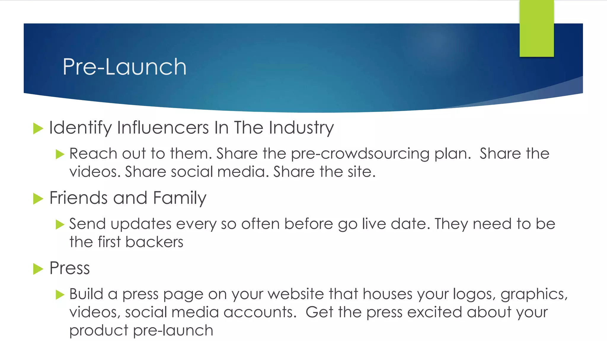 Pre-Launch
 Identify Influencers In The Industry
 Reach out to them. Share the pre-crowdsourcing plan. Share the
videos. Share social media. Share the site.
 Friends and Family
 Send updates every so often before go live date. They need to be
the first backers
 Press
 Build a press page on your website that houses your logos, graphics,
videos, social media accounts. Get the press excited about your
product pre-launch
 