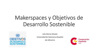 Makerspaces y Objetivos de
Desarrollo Sostenible
Julio Alonso Arévalo
Universidad de Salamanca (España)
alar @usal.es
 