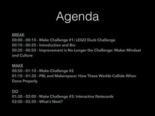 Agenda
BREAK
00:00 - 00:10 - Make Challenge #1: LEGO Duck Challenge
00:10 - 00:20 - Introduction and Bio
00:20 - 00:50 - Improvement is No Longer the Challenge: Maker Mindset
and Culture
MAKE
00:50 - 01:10 - Make Challenge #2
01:10 - 01:30 - PBL and Makerspace: How These Worlds Collide When
Done Properly
DO
01:30 - 02:00 - Make Challenge #3: Interactive Notecards
02:00 - 02:30 - What’s Next?
 