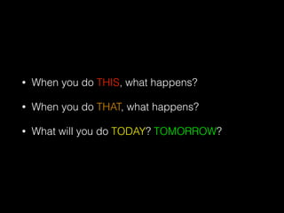 • When you do THIS, what happens?
• When you do THAT, what happens?
• What will you do TODAY? TOMORROW?
 