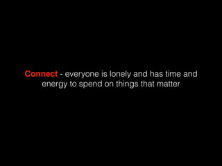 Connect - everyone is lonely and has time and
energy to spend on things that matter
 
