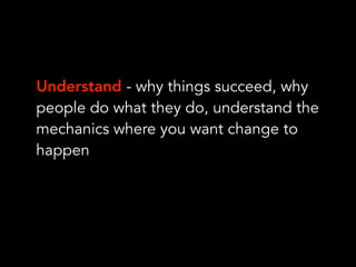 Understand - why things succeed, why
people do what they do, understand the
mechanics where you want change to
happen
 