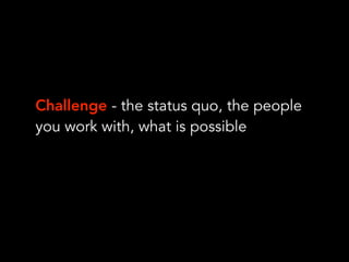 Challenge - the status quo, the people
you work with, what is possible
 
