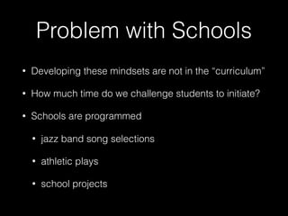 Problem with Schools
• Developing these mindsets are not in the “curriculum”
• How much time do we challenge students to initiate?
• Schools are programmed
• jazz band song selections
• athletic plays
• school projects
 