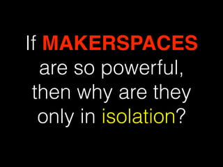 If MAKERSPACES
are so powerful,
then why are they
only in isolation?
 