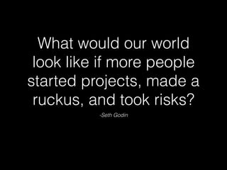 -Seth Godin
What would our world
look like if more people
started projects, made a
ruckus, and took risks?
 