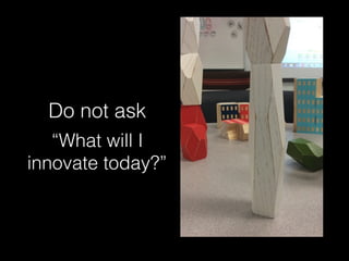 Do not ask
“What will I
innovate today?”
 