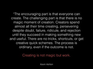 Kevin Ashton
“The encouraging part is that everyone can
create. The challenging part is that there is no
magic moment of creation. Creators spend
almost all their time creating, persevering
despite doubt, failure, ridicule, and rejection
until they succeed in making something new
and useful. There are no tricks, shortcuts, or get
creative quick schemes. The process is
ordinary, even if the outcome is not.
Creating is not magic but work.
 