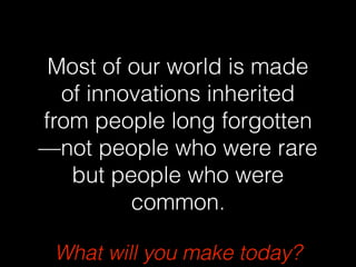 What will you make today?
Most of our world is made
of innovations inherited
from people long forgotten
—not people who were rare
but people who were
common.
 