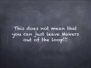 This does not mean that
you can just leave Makers
out of the loop!!!
 