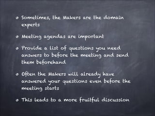Sometimes, the Makers are the domain
experts
Meeting agendas are important
Provide a list of questions you need
answers to before the meeting and send
them beforehand
Often the Makers will already have
answered your questions even before the
meeting starts
This leads to a more fruitful discussion
 