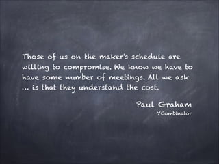 Those of us on the maker's schedule are
willing to compromise. We know we have to
have some number of meetings. All we ask
… is that they understand the cost.
Paul Graham
YCombinator
 