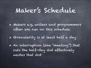 Maker’s Schedule
Makers e.g. writers and programmers
often are run on this schedule
Granularity is at least half a day
An interruption (aka “meeting”) that
cuts the half-day slot effectively
wastes that slot
 