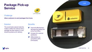 Package Pick-up
Service
CONFIDENTIAL 10
Allow customers to send packages from home.
▪ Improved effectiveness :
decrease the waiting line
at the Post Office
▪ Increase the customer
satisfaction
▪ Differentiation vs.
competitors (DHL,
Chronopost)
The smart button placed inside the
mailbox notifies the mailman that a
package has been placed in it and
should be picked up for delivery.
Challenge
BenefitsSolution
LIVE
 
