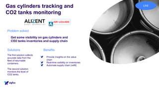Gas cylinders tracking and
CO2 tanks monitoring
The first solution collects
accurate data from the
fleet of returnable
containers.
The second solution
monitors the level of
CO2 tanks.
Problem solved
Get some visibility on gas cylinders and
CO2 tanks inventories and supply chain
BenefitsSolutions
• Provide insights on the value
chain
• Real-time visibility on inventories
• Automate supply chain (refill)
LIVE
 