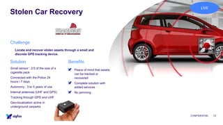 Stolen Car Recovery
CONFIDENTIAL 12
Locate and recover stolen assets through a small and
discrete GPS tracking device.
▪ Peace of mind that assets
can be tracked or
recovered
▪ Complete solution with
added services
▪ No jamming
Small sensor : 2/3 of the size of a
cigarette pack
Connected with the Police 24
hours / 7 days
Autonomy : 3 to 5 years of use
Internal antennas (UHF and GPS)
Tracking through GPS and UHF
Geo-localization active in
underground carparks
Challenge
BenefitsSolution
LIVE
 